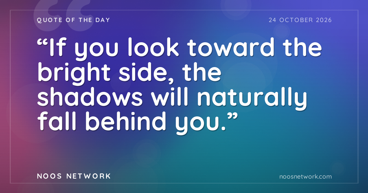 “If you look toward the bright side, the shadows will naturally fall behind you.”